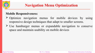 Mobile Responsiveness:
 Optimize navigation menus for mobile devices by using
responsive design techniques that adapt to smaller screens.
 Use hamburger menus or expandable navigation to conserve
space and maintain usability on mobile devices
Navigation Menu Optimization
Digital Marketing Mr. N. L. Shelake Department of Information Technology
 