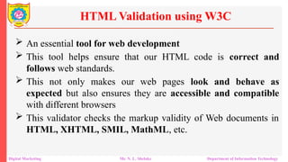  An essential tool for web development
 This tool helps ensure that our HTML code is correct and
follows web standards.
 This not only makes our web pages look and behave as
expected but also ensures they are accessible and compatible
with different browsers
 This validator checks the markup validity of Web documents in
HTML, XHTML, SMIL, MathML, etc.
HTML Validation using W3C
Digital Marketing Mr. N. L. Shelake Department of Information Technology
 