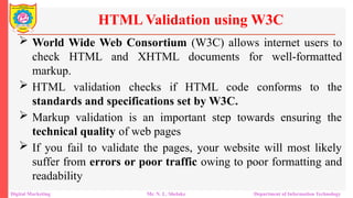  World Wide Web Consortium (W3C) allows internet users to
check HTML and XHTML documents for well-formatted
markup.
 HTML validation checks if HTML code conforms to the
standards and specifications set by W3C.
 Markup validation is an important step towards ensuring the
technical quality of web pages
 If you fail to validate the pages, your website will most likely
suffer from errors or poor traffic owing to poor formatting and
readability
HTML Validation using W3C
Digital Marketing Mr. N. L. Shelake Department of Information Technology
 