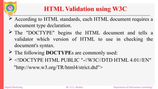  According to HTML standards, each HTML document requires a
document type declaration.
 The "DOCTYPE" begins the HTML document and tells a
validator which version of HTML to use in checking the
document's syntax.
 The following DOCTYPEs are commonly used:
 <!DOCTYPE HTML PUBLIC "-//W3C//DTD HTML 4.01//EN"
"http://www.w3.org/TR/html4/strict.dtd">
HTML Validation using W3C
Digital Marketing Mr. N. L. Shelake Department of Information Technology
 