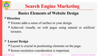 Direction
Texture adds a sense of surface to your design.
Achieved visually on web pages using natural or artificial
textures.
 Layout Design
Layout is crucial in positioning elements on the page.
Screen resolution consideration is important.
Search Engine Marketing
Digital Marketing Mr. N. L. Shelake Department of Information Technology
Basics Elements of Website Design
 