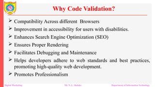  Compatibility Across different Browsers
 Improvement in accessibility for users with disabilities.
 Enhances Search Engine Optimization (SEO)
 Ensures Proper Rendering
 Facilitates Debugging and Maintenance
 Helps developers adhere to web standards and best practices,
promoting high-quality web development.
 Promotes Professionalism
Why Code Validation?
Digital Marketing Mr. N. L. Shelake Department of Information Technology
 