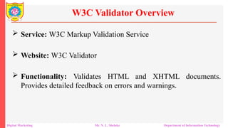  Service: W3C Markup Validation Service
 Website: W3C Validator
 Functionality: Validates HTML and XHTML documents.
Provides detailed feedback on errors and warnings.
W3C Validator Overview
Digital Marketing Mr. N. L. Shelake Department of Information Technology
 