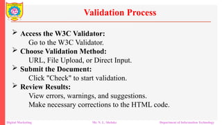  Access the W3C Validator:
Go to the W3C Validator.
 Choose Validation Method:
URL, File Upload, or Direct Input.
 Submit the Document:
Click "Check" to start validation.
 Review Results:
View errors, warnings, and suggestions.
Make necessary corrections to the HTML code.
Validation Process
Digital Marketing Mr. N. L. Shelake Department of Information Technology
 