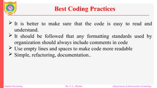  It is better to make sure that the code is easy to read and
understand.
 It should be followed that any formatting standards used by
organization should always include comments in code
 Use empty lines and spaces to make code more readable
 Simple, refactoring, documentation..
Best Coding Practices
Digital Marketing Mr. N. L. Shelake Department of Information Technology
 