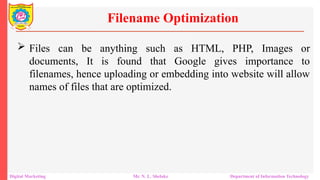  Files can be anything such as HTML, PHP, Images or
documents, It is found that Google gives importance to
filenames, hence uploading or embedding into website will allow
names of files that are optimized.
Filename Optimization
Digital Marketing Mr. N. L. Shelake Department of Information Technology
 