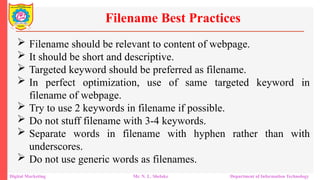  Filename should be relevant to content of webpage.
 It should be short and descriptive.
 Targeted keyword should be preferred as filename.
 In perfect optimization, use of same targeted keyword in
filename of webpage.
 Try to use 2 keywords in filename if possible.
 Do not stuff filename with 3-4 keywords.
 Separate words in filename with hyphen rather than with
underscores.
 Do not use generic words as filenames.
Filename Best Practices
Digital Marketing Mr. N. L. Shelake Department of Information Technology
 