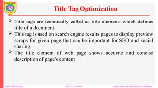  Title tags are technically called as title elements which defines
title of a document.
 This tag is used on search engine results pages to display preview
scraps for given page that can be important for SEO and social
sharing.
 The title element of web page shows accurate and concise
description of page's content
Title Tag Optimization
Digital Marketing Mr. N. L. Shelake Department of Information Technology
 