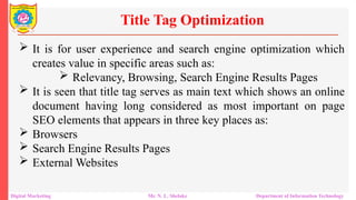  It is for user experience and search engine optimization which
creates value in specific areas such as:
 Relevancy, Browsing, Search Engine Results Pages
 It is seen that title tag serves as main text which shows an online
document having long considered as most important on page
SEO elements that appears in three key places as:
 Browsers
 Search Engine Results Pages
 External Websites
Title Tag Optimization
Digital Marketing Mr. N. L. Shelake Department of Information Technology
 