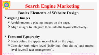 Aligning Images
Avoid randomly placing images on the page.
Align images to integrate them into the layout effectively..
 Fonts and Typography
Fonts define the appearance of text on the page.
Consider both micro-level (individual font choice) and macro-
level (overall text arrangement)..
Search Engine Marketing
Digital Marketing Mr. N. L. Shelake Department of Information Technology
Basics Elements of Website Design
 