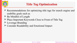  Recommendations for optimizing title tags for search engine and
usability goals such as
 Be Mindful of Length
 Place Important Keywords Close to Front of Title Tag
 Leverage Branding
 Consider Readability and Emotional Impact
Title Tag Optimization
Digital Marketing Mr. N. L. Shelake Department of Information Technology
 