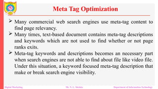  Many commercial web search engines use meta-tag content to
find page relevancy.
 Many times, text-based document contains meta-tag descriptions
and keywords which are not used to find whether or not page
ranks exits.
 Meta-tag keywords and descriptions becomes an necessary part
when search engines are not able to find about file like video file.
Under this situation, a keyword focused meta-tag description that
make or break search engine visibility.
Meta Tag Optimization
Digital Marketing Mr. N. L. Shelake Department of Information Technology
 