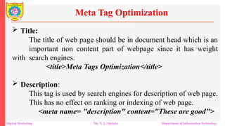  Title:
The title of web page should be in document head which is an
important non content part of webpage since it has weight
with search engines.
<title>Meta Tags Optimization</title>
 Description:
This tag is used by search engines for description of web page.
This has no effect on ranking or indexing of web page.
<meta name= "description" content="These are good">
Meta Tag Optimization
Digital Marketing Mr. N. L. Shelake Department of Information Technology
 