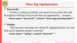  Keywords:
To have a rating of website you need to have extra title and
description with list of keywords that are separated by commas.
<meta name="keywords" content="meta tags,training,html">
 Rating:
This tag uses web page for rating for appropriateness for kids
that can be general, mature, restricted
<meta name="rating" content="general" >
Meta Tag Optimization
Digital Marketing Mr. N. L. Shelake Department of Information Technology
 