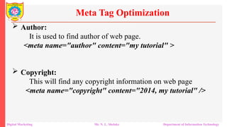 Author:
It is used to find author of web page.
<meta name="author" content="my tutorial" >
 Copyright:
This will find any copyright information on web page
<meta name="copyright" content="2014, my tutorial" />
Meta Tag Optimization
Digital Marketing Mr. N. L. Shelake Department of Information Technology
 