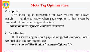  Expires:
This meta tag is responsible for web masters that allows
search engine to know when page expires so that it can be
removed from search engine directory..
<meta name="expires" content="never"/>
 Distribution:
It tells search engine about page to set global, everyone, local,
regional sites and for Internal use
<meta name="distribution" content="global" />
Meta Tag Optimization
Digital Marketing Mr. N. L. Shelake Department of Information Technology
 