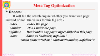  Robots:
It will tell the search engine whether you want web page
indexed or not. The values for this tag are: -
index Index the page
noindex Don’t index the page
nofollow Don’t index any pages hyper-linked to this page
none Same as “noindex, nofollow”
<meta name =“robots” content=“noindex, nofollow”>
Meta Tag Optimization
Digital Marketing Mr. N. L. Shelake Department of Information Technology
 
