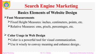 Font Measurements
Fixed Height Measures: inches, centimeters, points, etc.
Relative Measures: ems, pixels, percentages, etc.
 Color Usage in Web Design
Color is a powerful tool for visual communication.
Use it wisely to convey meaning and enhance design..
Search Engine Marketing
Digital Marketing Mr. N. L. Shelake Department of Information Technology
Basics Elements of Website Design
 