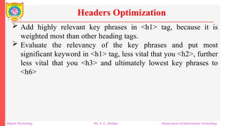  Add highly relevant key phrases in <h1> tag, because it is
weighted most than other heading tags.
 Evaluate the relevancy of the key phrases and put most
significant keyword in <h1> tag, less vital that you <h2>, further
less vital that you <h3> and ultimately lowest key phrases to
<h6>
Headers Optimization
Digital Marketing Mr. N. L. Shelake Department of Information Technology
 