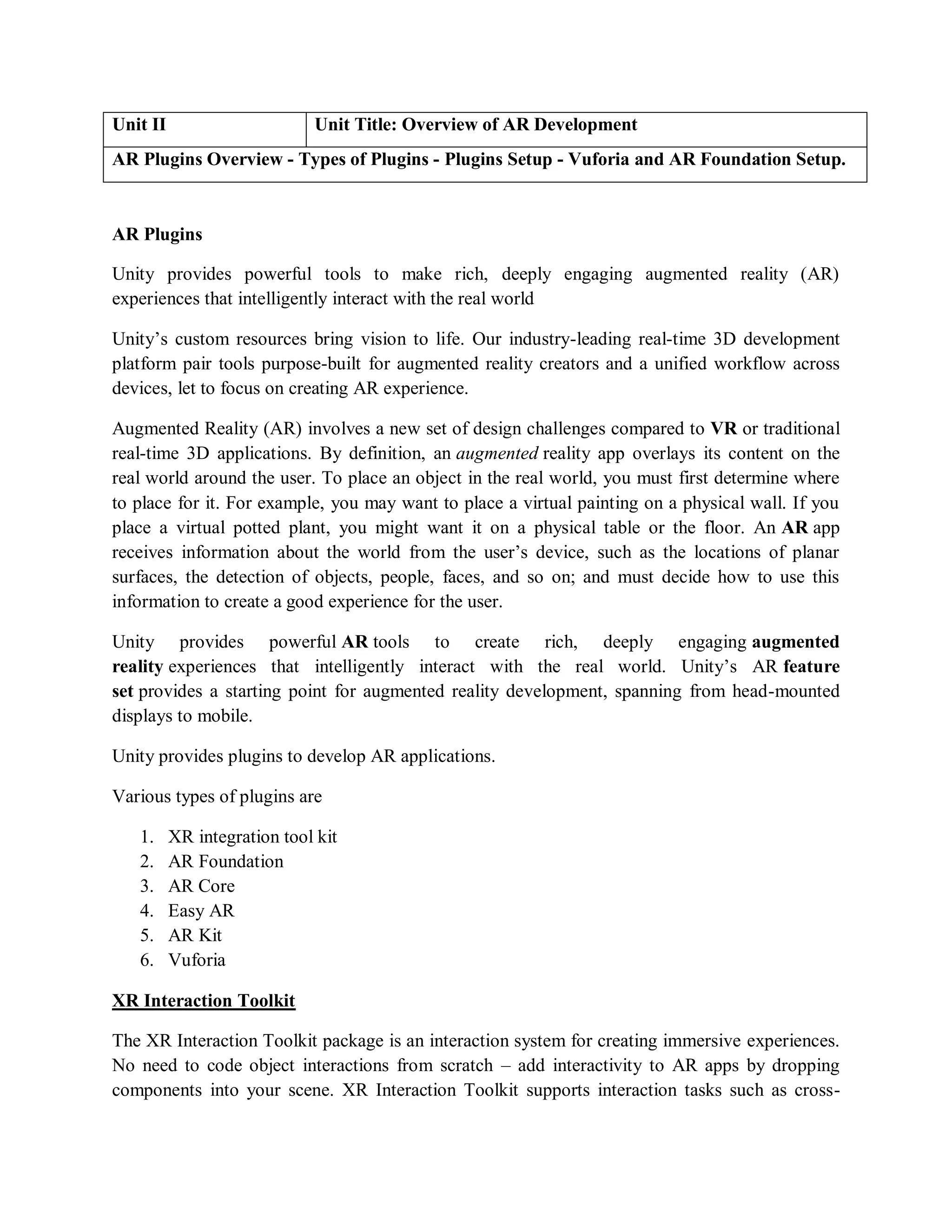 Unit II Unit Title: Overview of AR Development
AR Plugins Overview - Types of Plugins - Plugins Setup - Vuforia and AR Foundation Setup.
AR Plugins
Unity provides powerful tools to make rich, deeply engaging augmented reality (AR)
experiences that intelligently interact with the real world
Unity’s custom resources bring vision to life. Our industry-leading real-time 3D development
platform pair tools purpose-built for augmented reality creators and a unified workflow across
devices, let to focus on creating AR experience.
Augmented Reality (AR) involves a new set of design challenges compared to VR or traditional
real-time 3D applications. By definition, an augmented reality app overlays its content on the
real world around the user. To place an object in the real world, you must first determine where
to place for it. For example, you may want to place a virtual painting on a physical wall. If you
place a virtual potted plant, you might want it on a physical table or the floor. An AR app
receives information about the world from the user’s device, such as the locations of planar
surfaces, the detection of objects, people, faces, and so on; and must decide how to use this
information to create a good experience for the user.
Unity provides powerful AR tools to create rich, deeply engaging augmented
reality experiences that intelligently interact with the real world. Unity’s AR feature
set provides a starting point for augmented reality development, spanning from head-mounted
displays to mobile.
Unity provides plugins to develop AR applications.
Various types of plugins are
1. XR integration tool kit
2. AR Foundation
3. AR Core
4. Easy AR
5. AR Kit
6. Vuforia
XR Interaction Toolkit
The XR Interaction Toolkit package is an interaction system for creating immersive experiences.
No need to code object interactions from scratch – add interactivity to AR apps by dropping
components into your scene. XR Interaction Toolkit supports interaction tasks such as cross-
 