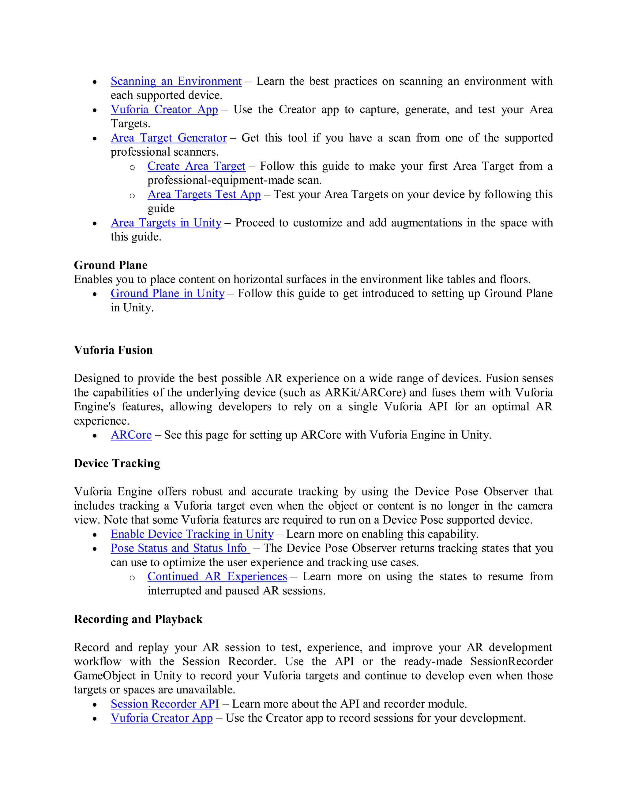  Scanning an Environment – Learn the best practices on scanning an environment with
each supported device.
 Vuforia Creator App – Use the Creator app to capture, generate, and test your Area
Targets.
 Area Target Generator – Get this tool if you have a scan from one of the supported
professional scanners.
o Create Area Target – Follow this guide to make your first Area Target from a
professional-equipment-made scan.
o Area Targets Test App – Test your Area Targets on your device by following this
guide
 Area Targets in Unity – Proceed to customize and add augmentations in the space with
this guide.
Ground Plane
Enables you to place content on horizontal surfaces in the environment like tables and floors.
 Ground Plane in Unity – Follow this guide to get introduced to setting up Ground Plane
in Unity.
Vuforia Fusion
Designed to provide the best possible AR experience on a wide range of devices. Fusion senses
the capabilities of the underlying device (such as ARKit/ARCore) and fuses them with Vuforia
Engine's features, allowing developers to rely on a single Vuforia API for an optimal AR
experience.
 ARCore – See this page for setting up ARCore with Vuforia Engine in Unity.
Device Tracking
Vuforia Engine offers robust and accurate tracking by using the Device Pose Observer that
includes tracking a Vuforia target even when the object or content is no longer in the camera
view. Note that some Vuforia features are required to run on a Device Pose supported device.
 Enable Device Tracking in Unity – Learn more on enabling this capability.
 Pose Status and Status Info – The Device Pose Observer returns tracking states that you
can use to optimize the user experience and tracking use cases.
o Continued AR Experiences – Learn more on using the states to resume from
interrupted and paused AR sessions.
Recording and Playback
Record and replay your AR session to test, experience, and improve your AR development
workflow with the Session Recorder. Use the API or the ready-made SessionRecorder
GameObject in Unity to record your Vuforia targets and continue to develop even when those
targets or spaces are unavailable.
 Session Recorder API – Learn more about the API and recorder module.
 Vuforia Creator App – Use the Creator app to record sessions for your development.
 