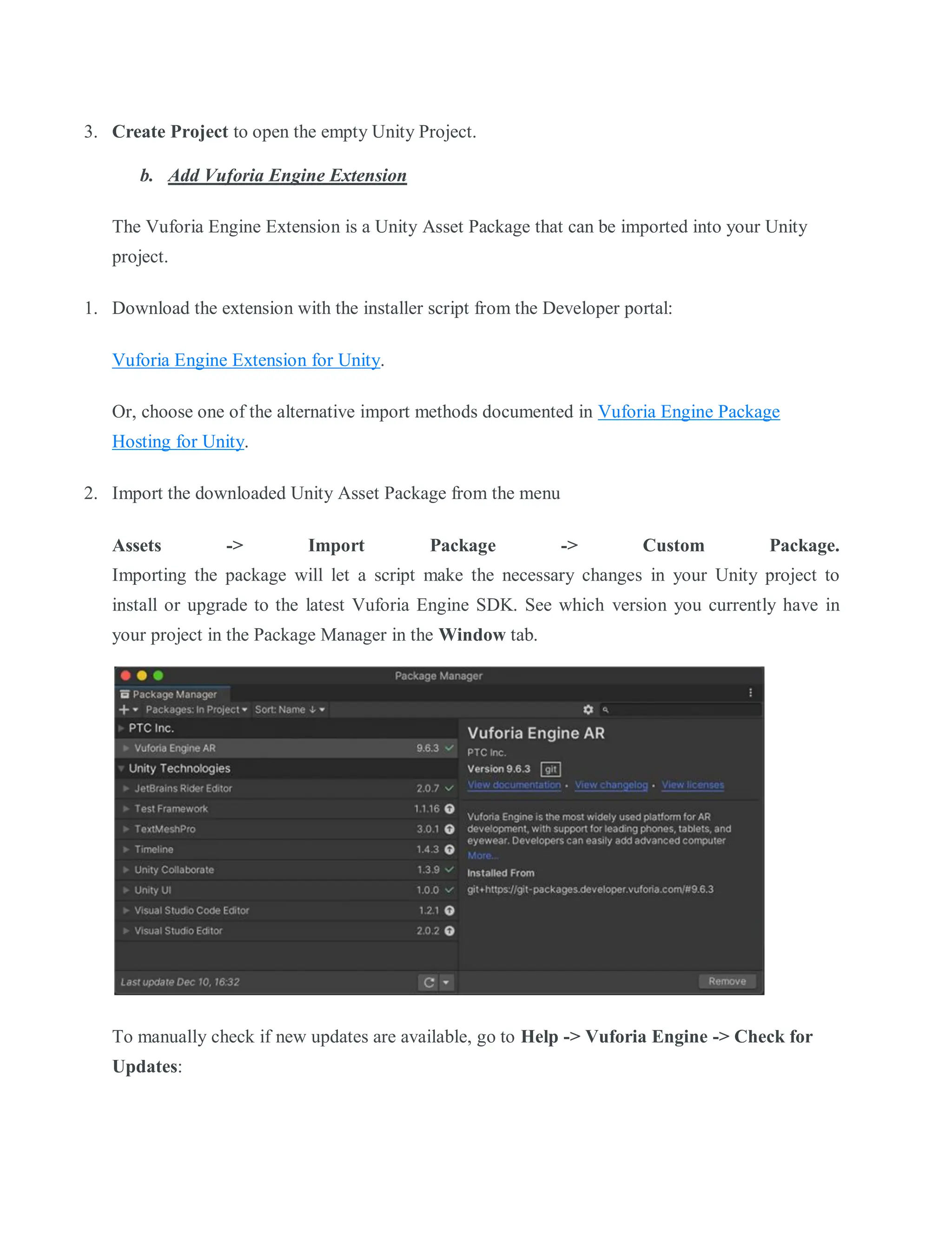 3. Create Project to open the empty Unity Project.
b. Add Vuforia Engine Extension
The Vuforia Engine Extension is a Unity Asset Package that can be imported into your Unity
project.
1. Download the extension with the installer script from the Developer portal:
Vuforia Engine Extension for Unity.
Or, choose one of the alternative import methods documented in Vuforia Engine Package
Hosting for Unity.
2. Import the downloaded Unity Asset Package from the menu
Assets -> Import Package -> Custom Package.
Importing the package will let a script make the necessary changes in your Unity project to
install or upgrade to the latest Vuforia Engine SDK. See which version you currently have in
your project in the Package Manager in the Window tab.
To manually check if new updates are available, go to Help -> Vuforia Engine -> Check for
Updates:
 