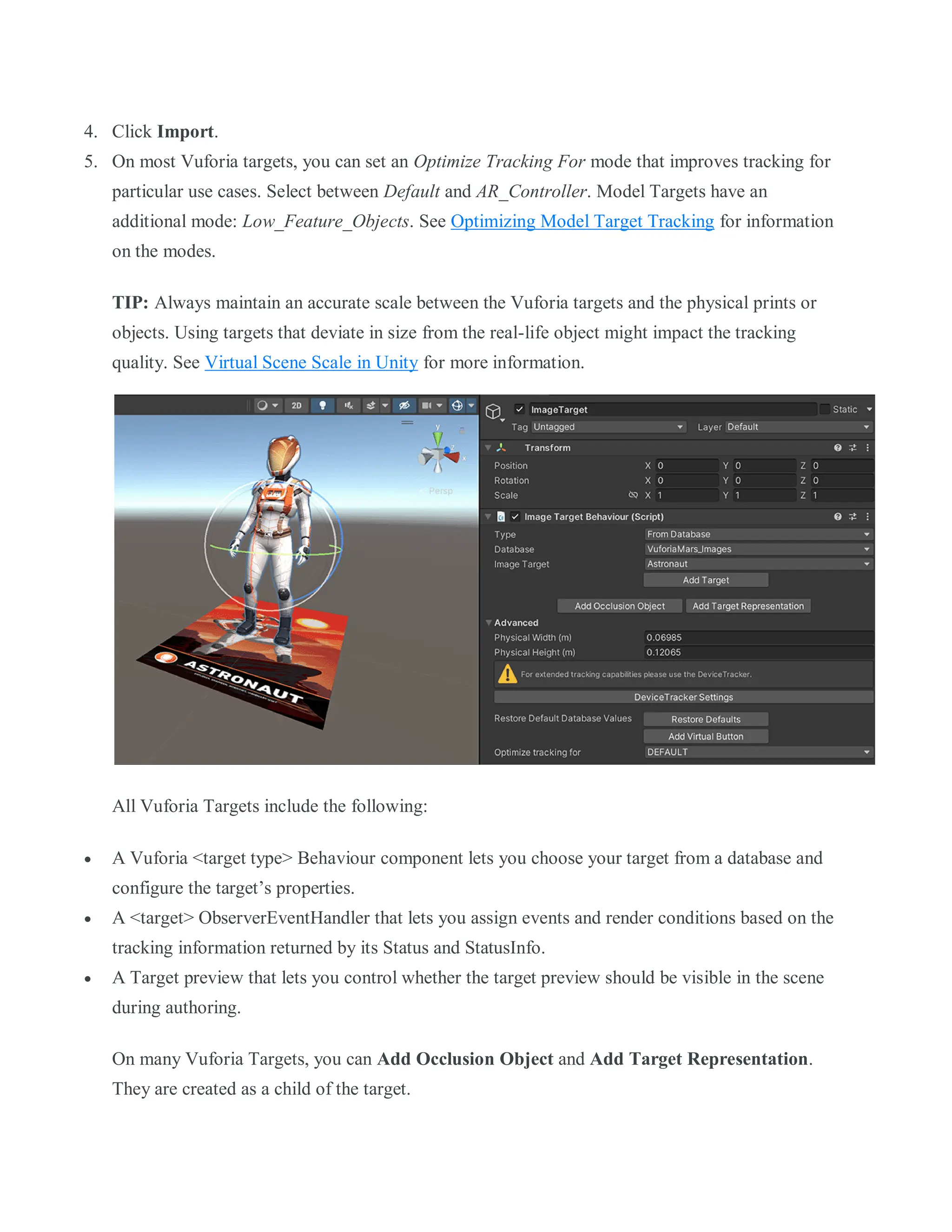 4. Click Import.
5. On most Vuforia targets, you can set an Optimize Tracking For mode that improves tracking for
particular use cases. Select between Default and AR_Controller. Model Targets have an
additional mode: Low_Feature_Objects. See Optimizing Model Target Tracking for information
on the modes.
TIP: Always maintain an accurate scale between the Vuforia targets and the physical prints or
objects. Using targets that deviate in size from the real-life object might impact the tracking
quality. See Virtual Scene Scale in Unity for more information.
All Vuforia Targets include the following:
 A Vuforia <target type> Behaviour component lets you choose your target from a database and
configure the target’s properties.
 A <target> ObserverEventHandler that lets you assign events and render conditions based on the
tracking information returned by its Status and StatusInfo.
 A Target preview that lets you control whether the target preview should be visible in the scene
during authoring.
On many Vuforia Targets, you can Add Occlusion Object and Add Target Representation.
They are created as a child of the target.
 