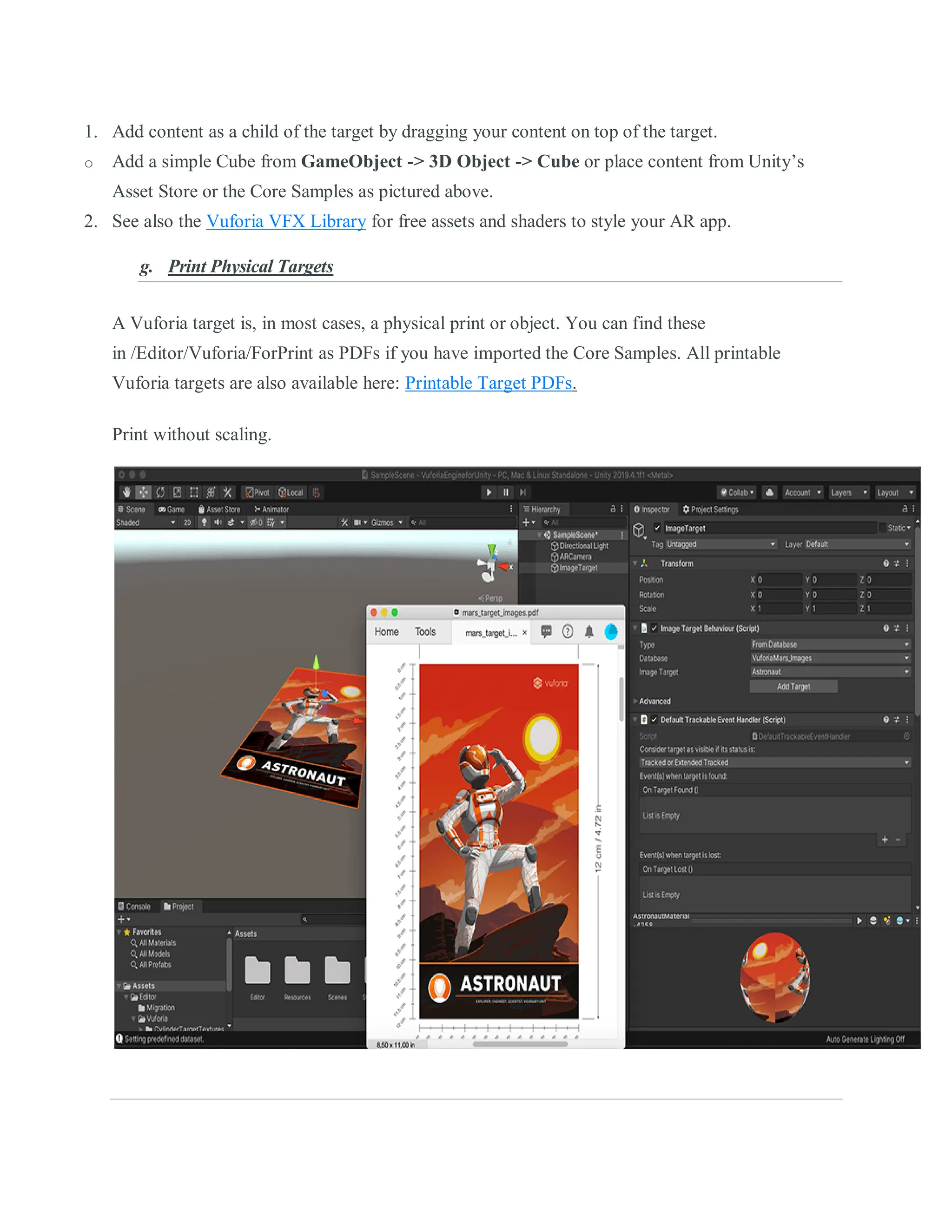 1. Add content as a child of the target by dragging your content on top of the target.
o Add a simple Cube from GameObject -> 3D Object -> Cube or place content from Unity’s
Asset Store or the Core Samples as pictured above.
2. See also the Vuforia VFX Library for free assets and shaders to style your AR app.
g. Print Physical Targets
A Vuforia target is, in most cases, a physical print or object. You can find these
in /Editor/Vuforia/ForPrint as PDFs if you have imported the Core Samples. All printable
Vuforia targets are also available here: Printable Target PDFs.
Print without scaling.
 