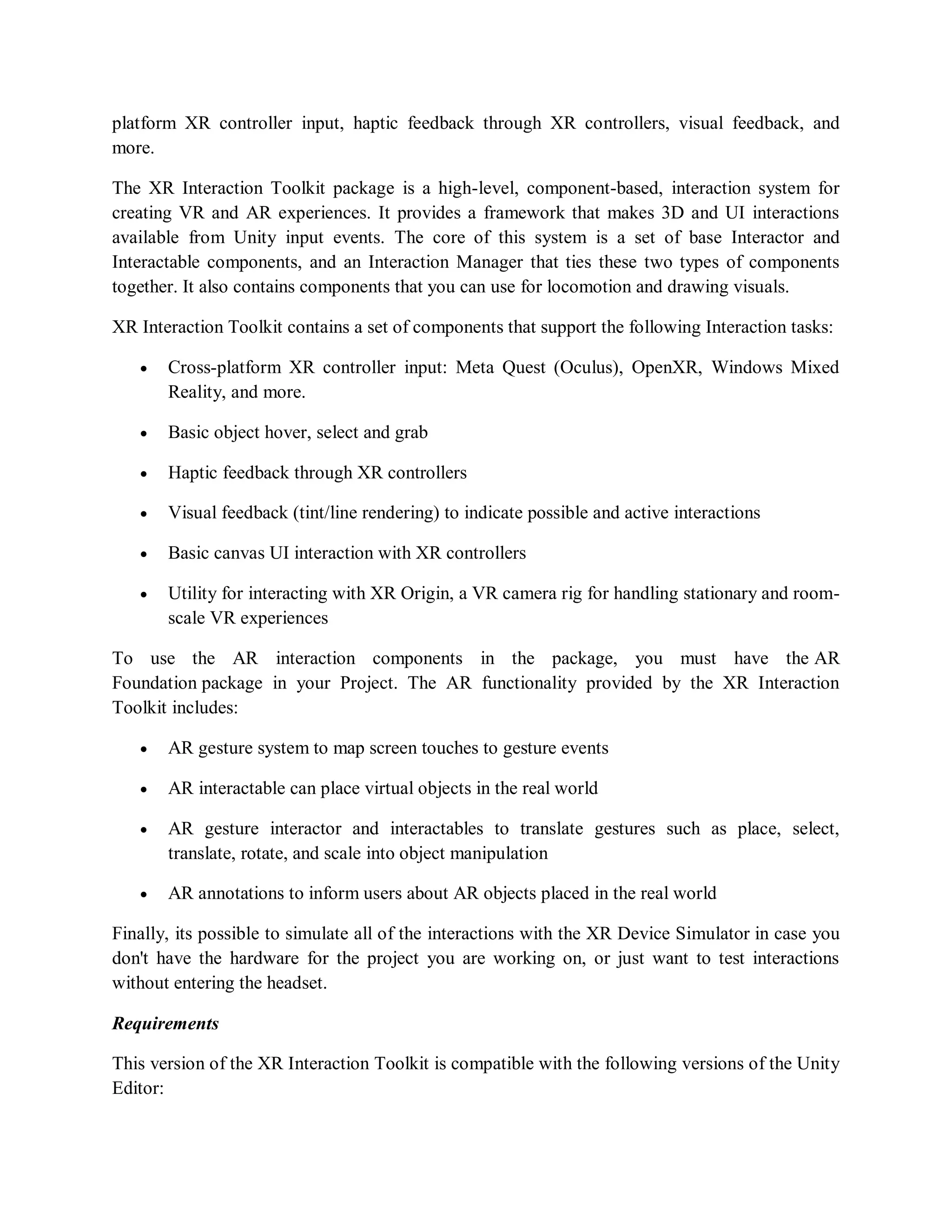 platform XR controller input, haptic feedback through XR controllers, visual feedback, and
more.
The XR Interaction Toolkit package is a high-level, component-based, interaction system for
creating VR and AR experiences. It provides a framework that makes 3D and UI interactions
available from Unity input events. The core of this system is a set of base Interactor and
Interactable components, and an Interaction Manager that ties these two types of components
together. It also contains components that you can use for locomotion and drawing visuals.
XR Interaction Toolkit contains a set of components that support the following Interaction tasks:
 Cross-platform XR controller input: Meta Quest (Oculus), OpenXR, Windows Mixed
Reality, and more.
 Basic object hover, select and grab
 Haptic feedback through XR controllers
 Visual feedback (tint/line rendering) to indicate possible and active interactions
 Basic canvas UI interaction with XR controllers
 Utility for interacting with XR Origin, a VR camera rig for handling stationary and room-
scale VR experiences
To use the AR interaction components in the package, you must have the AR
Foundation package in your Project. The AR functionality provided by the XR Interaction
Toolkit includes:
 AR gesture system to map screen touches to gesture events
 AR interactable can place virtual objects in the real world
 AR gesture interactor and interactables to translate gestures such as place, select,
translate, rotate, and scale into object manipulation
 AR annotations to inform users about AR objects placed in the real world
Finally, its possible to simulate all of the interactions with the XR Device Simulator in case you
don't have the hardware for the project you are working on, or just want to test interactions
without entering the headset.
Requirements
This version of the XR Interaction Toolkit is compatible with the following versions of the Unity
Editor:
 