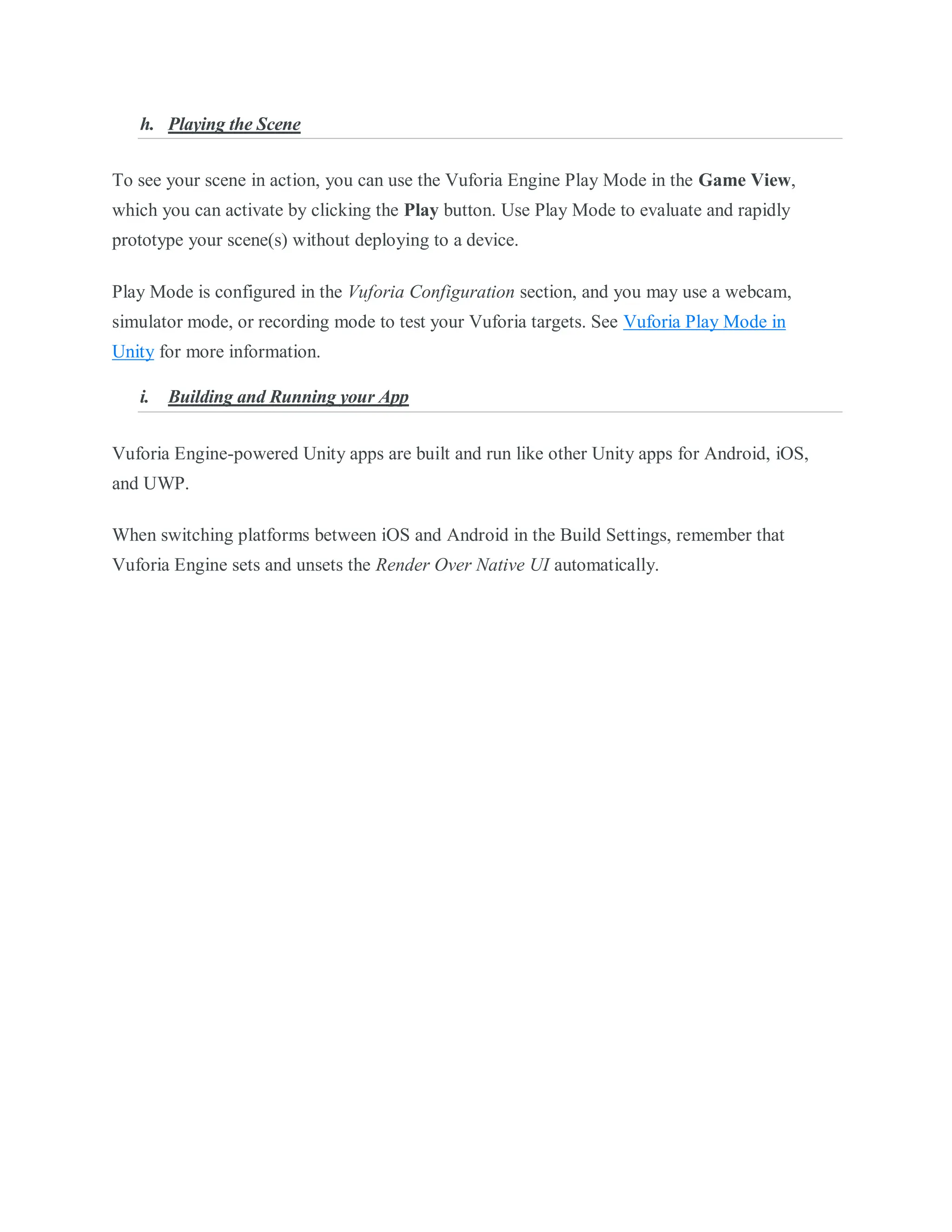 h. Playing the Scene
To see your scene in action, you can use the Vuforia Engine Play Mode in the Game View,
which you can activate by clicking the Play button. Use Play Mode to evaluate and rapidly
prototype your scene(s) without deploying to a device.
Play Mode is configured in the Vuforia Configuration section, and you may use a webcam,
simulator mode, or recording mode to test your Vuforia targets. See Vuforia Play Mode in
Unity for more information.
i. Building and Running your App
Vuforia Engine-powered Unity apps are built and run like other Unity apps for Android, iOS,
and UWP.
When switching platforms between iOS and Android in the Build Settings, remember that
Vuforia Engine sets and unsets the Render Over Native UI automatically.
 