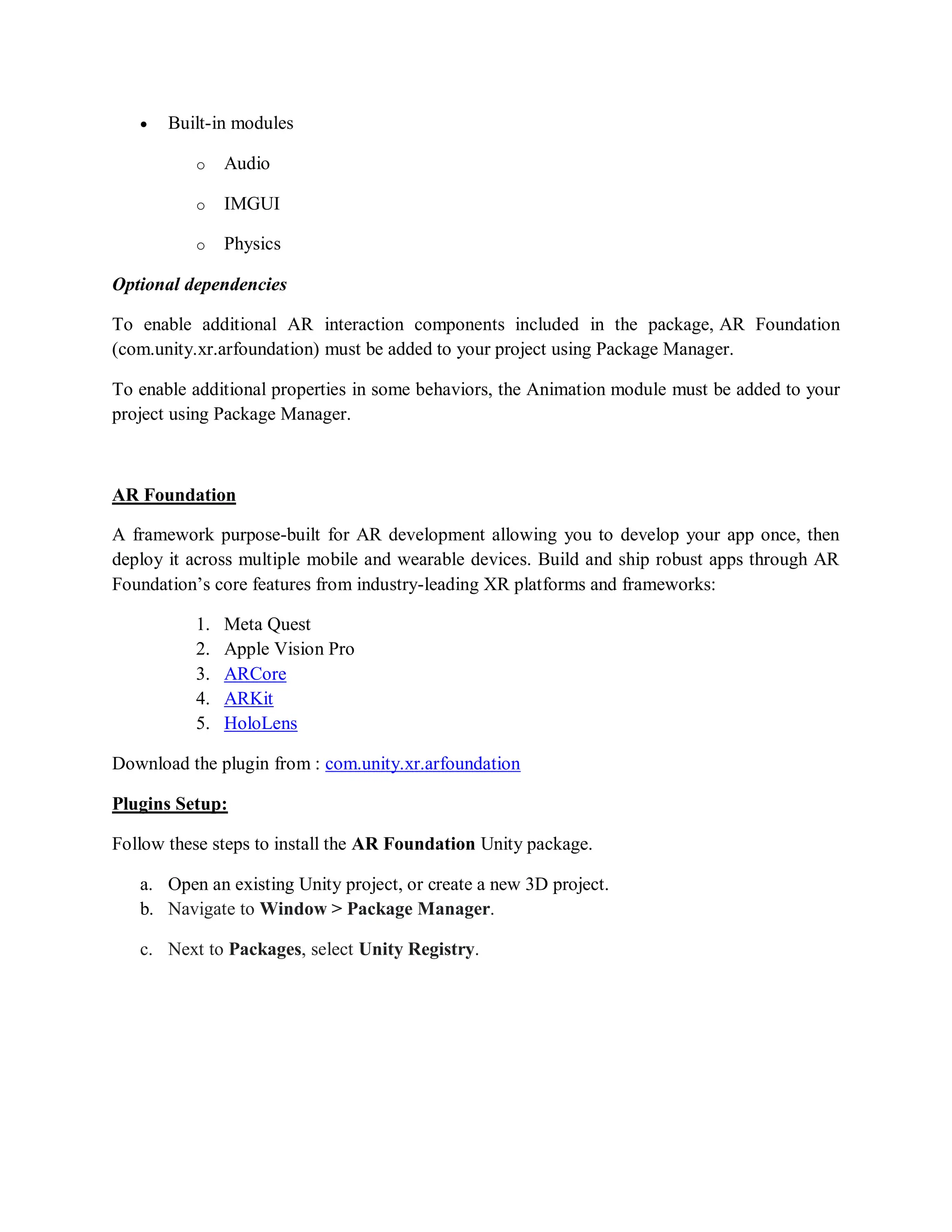  Built-in modules
o Audio
o IMGUI
o Physics
Optional dependencies
To enable additional AR interaction components included in the package, AR Foundation
(com.unity.xr.arfoundation) must be added to your project using Package Manager.
To enable additional properties in some behaviors, the Animation module must be added to your
project using Package Manager.
AR Foundation
A framework purpose-built for AR development allowing you to develop your app once, then
deploy it across multiple mobile and wearable devices. Build and ship robust apps through AR
Foundation’s core features from industry-leading XR platforms and frameworks:
1. Meta Quest
2. Apple Vision Pro
3. ARCore
4. ARKit
5. HoloLens
Download the plugin from : com.unity.xr.arfoundation
Plugins Setup:
Follow these steps to install the AR Foundation Unity package.
a. Open an existing Unity project, or create a new 3D project.
b. Navigate to Window > Package Manager.
c. Next to Packages, select Unity Registry.
 