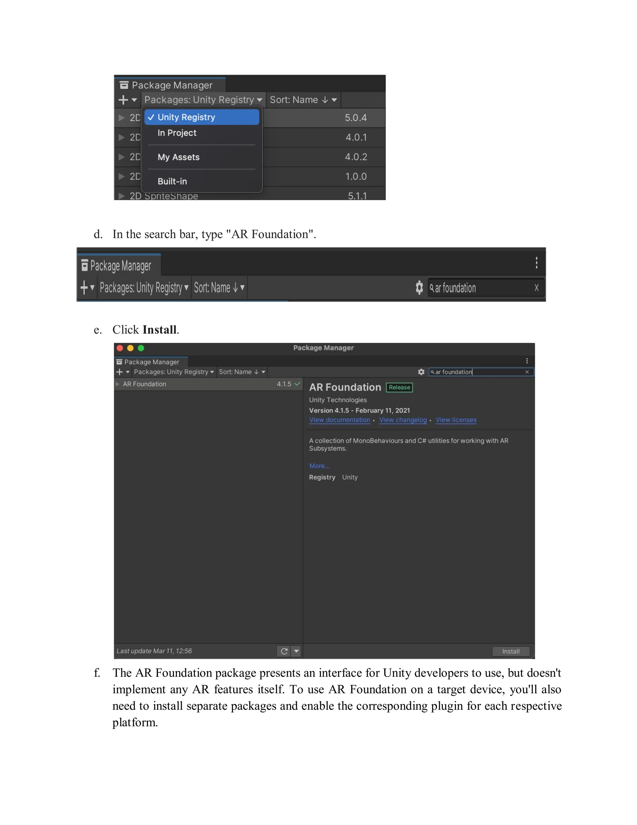 d. In the search bar, type "AR Foundation".
e. Click Install.
f. The AR Foundation package presents an interface for Unity developers to use, but doesn't
implement any AR features itself. To use AR Foundation on a target device, you'll also
need to install separate packages and enable the corresponding plugin for each respective
platform.
 