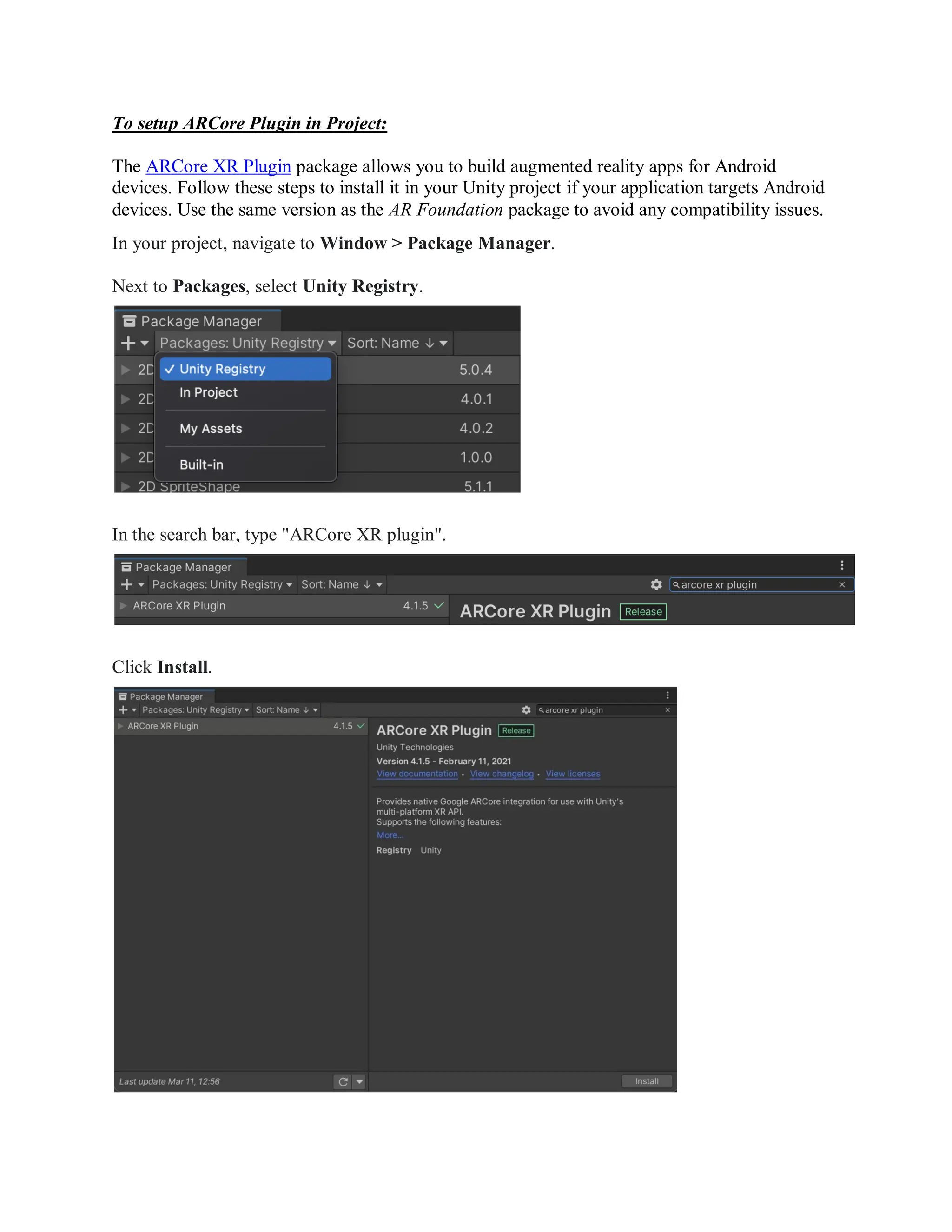 To setup ARCore Plugin in Project:
The ARCore XR Plugin package allows you to build augmented reality apps for Android
devices. Follow these steps to install it in your Unity project if your application targets Android
devices. Use the same version as the AR Foundation package to avoid any compatibility issues.
In your project, navigate to Window > Package Manager.
Next to Packages, select Unity Registry.
In the search bar, type "ARCore XR plugin".
Click Install.
 