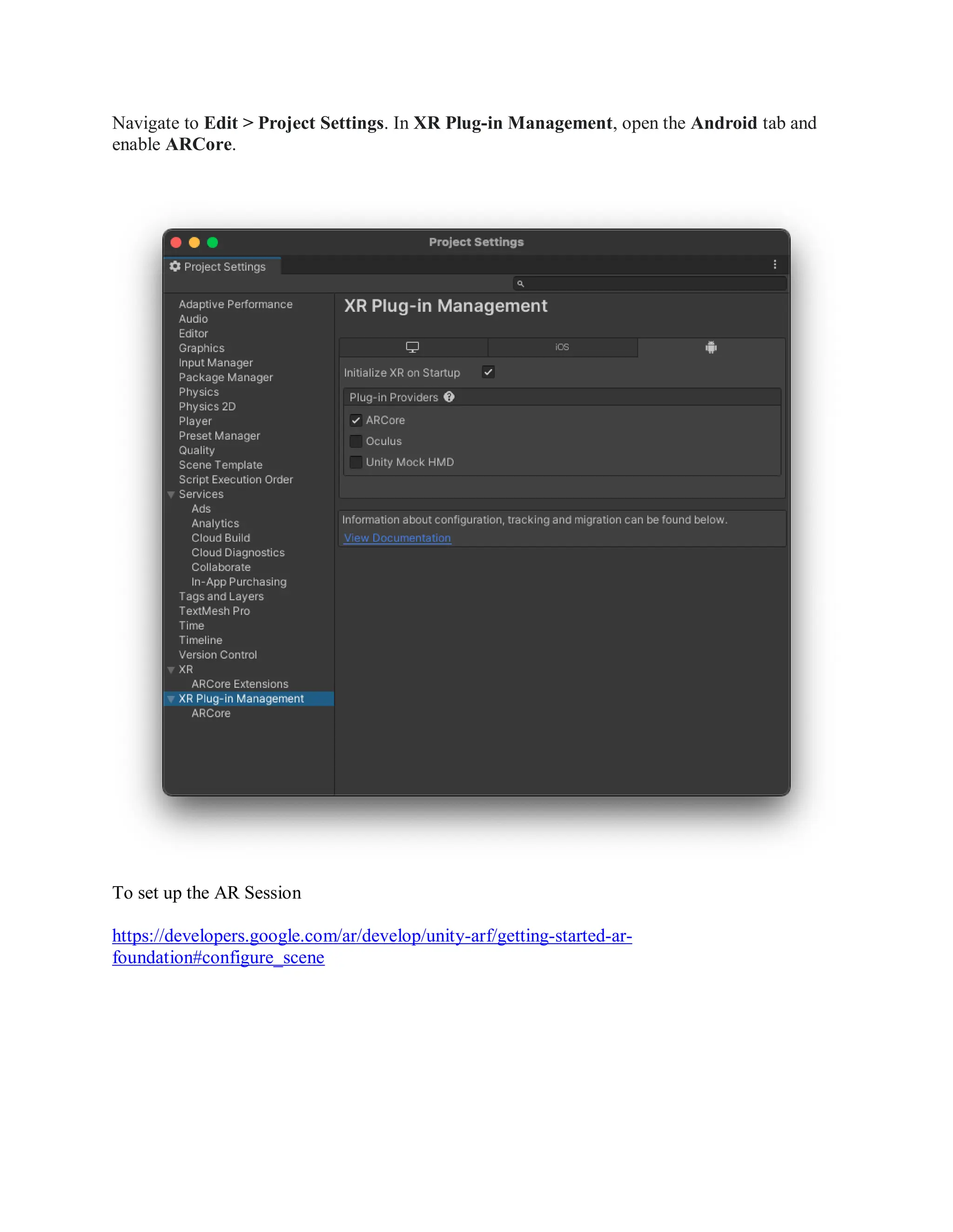 Navigate to Edit > Project Settings. In XR Plug-in Management, open the Android tab and
enable ARCore.
To set up the AR Session
https://developers.google.com/ar/develop/unity-arf/getting-started-ar-
foundation#configure_scene
 