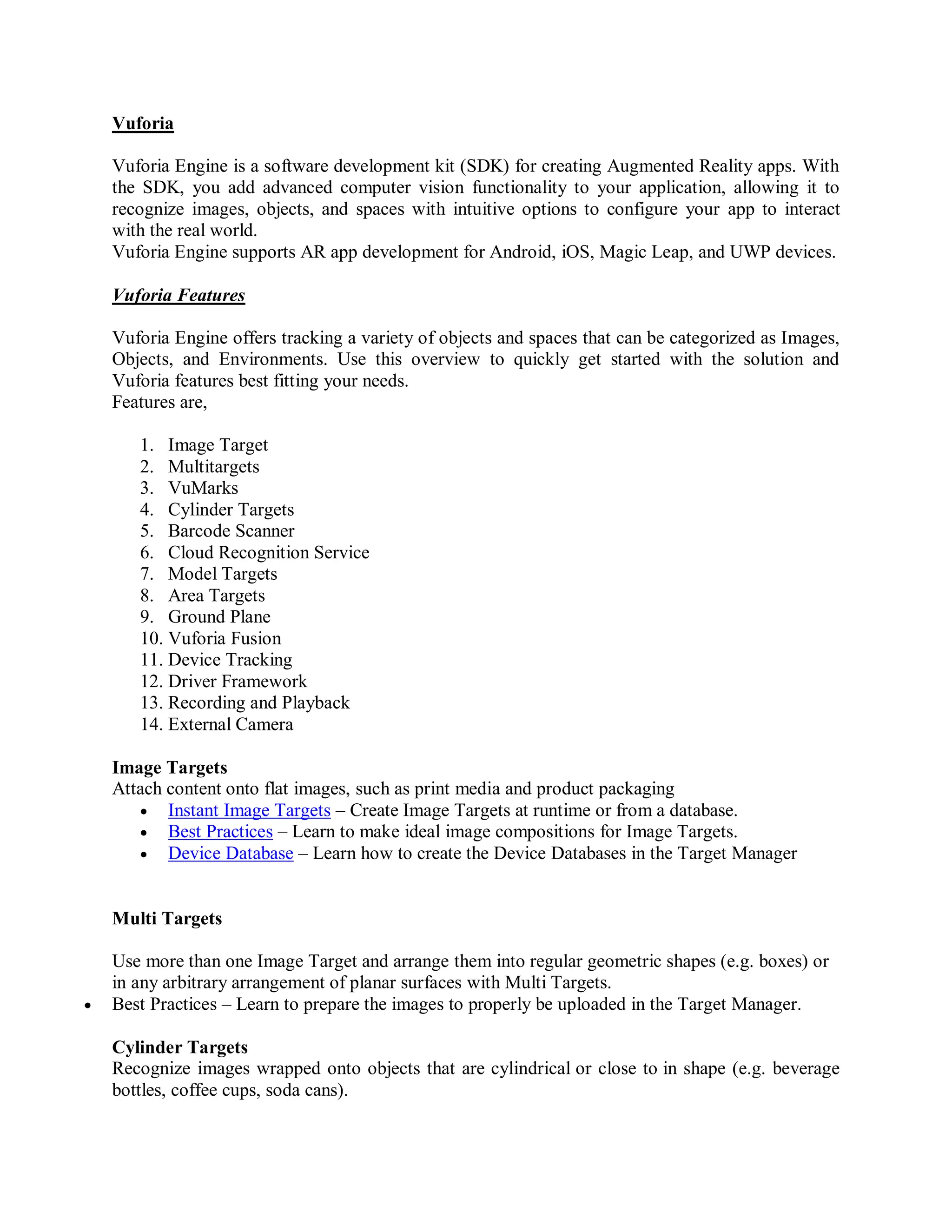 Vuforia
Vuforia Engine is a software development kit (SDK) for creating Augmented Reality apps. With
the SDK, you add advanced computer vision functionality to your application, allowing it to
recognize images, objects, and spaces with intuitive options to configure your app to interact
with the real world.
Vuforia Engine supports AR app development for Android, iOS, Magic Leap, and UWP devices.
Vuforia Features
Vuforia Engine offers tracking a variety of objects and spaces that can be categorized as Images,
Objects, and Environments. Use this overview to quickly get started with the solution and
Vuforia features best fitting your needs.
Features are,
1. Image Target
2. Multitargets
3. VuMarks
4. Cylinder Targets
5. Barcode Scanner
6. Cloud Recognition Service
7. Model Targets
8. Area Targets
9. Ground Plane
10. Vuforia Fusion
11. Device Tracking
12. Driver Framework
13. Recording and Playback
14. External Camera
Image Targets
Attach content onto flat images, such as print media and product packaging
 Instant Image Targets – Create Image Targets at runtime or from a database.
 Best Practices – Learn to make ideal image compositions for Image Targets.
 Device Database – Learn how to create the Device Databases in the Target Manager
Multi Targets
Use more than one Image Target and arrange them into regular geometric shapes (e.g. boxes) or
in any arbitrary arrangement of planar surfaces with Multi Targets.
 Best Practices – Learn to prepare the images to properly be uploaded in the Target Manager.
Cylinder Targets
Recognize images wrapped onto objects that are cylindrical or close to in shape (e.g. beverage
bottles, coffee cups, soda cans).
 