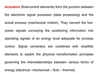 Actuators (final-control elements) form the junction between
the electronic signal processor (data processing) and the
actual process (mechanical motion). They convert the low-
power signals conveying the positioning information into
operating signals of an energy level adequate for process
control. Signal converters are combined with amplifier
elements to exploit the physical transformation principles
governing the interrelationships between various forms of
energy (electrical –mechanical – fluid – thermal).
 