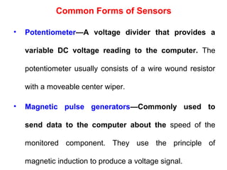 • Potentiometer—A voltage divider that provides a
variable DC voltage reading to the computer. The
potentiometer usually consists of a wire wound resistor
with a moveable center wiper.
• Magnetic pulse generators—Commonly used to
send data to the computer about the speed of the
monitored component. They use the principle of
magnetic induction to produce a voltage signal.
Common Forms of Sensors
 