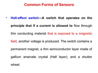 • Hall-effect switch—A switch that operates on the
principle that if a current is allowed to flow through
thin conducting material that is exposed to a magnetic
field, another voltage is produced. The switch contains a
permanent magnet, a thin semiconductor layer made of
gallium arsenate crystal (Hall layer), and a shutter
wheel.
Common Forms of Sensors
 