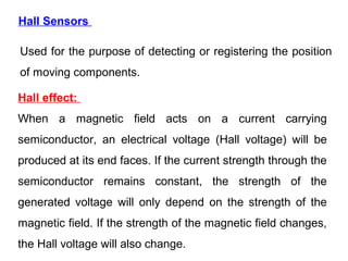 Hall Sensors
Used for the purpose of detecting or registering the position
of moving components.
Hall effect:
When a magnetic field acts on a current carrying
semiconductor, an electrical voltage (Hall voltage) will be
produced at its end faces. If the current strength through the
semiconductor remains constant, the strength of the
generated voltage will only depend on the strength of the
magnetic field. If the strength of the magnetic field changes,
the Hall voltage will also change.
 