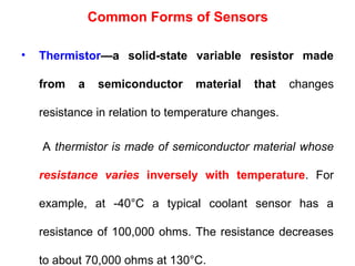 • Thermistor—a solid-state variable resistor made
from a semiconductor material that changes
resistance in relation to temperature changes.
A thermistor is made of semiconductor material whose
resistance varies inversely with temperature. For
example, at -40°C a typical coolant sensor has a
resistance of 100,000 ohms. The resistance decreases
to about 70,000 ohms at 130°C.
Common Forms of Sensors
 