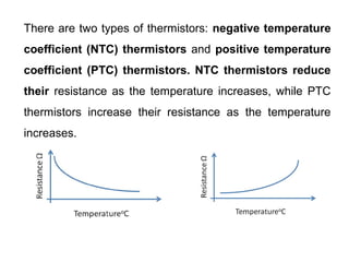There are two types of thermistors: negative temperature
coefficient (NTC) thermistors and positive temperature
coefficient (PTC) thermistors. NTC thermistors reduce
their resistance as the temperature increases, while PTC
thermistors increase their resistance as the temperature
increases.
 