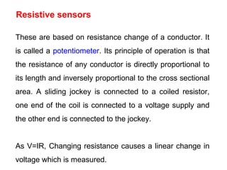 These are based on resistance change of a conductor. It
is called a potentiometer. Its principle of operation is that
the resistance of any conductor is directly proportional to
its length and inversely proportional to the cross sectional
area. A sliding jockey is connected to a coiled resistor,
one end of the coil is connected to a voltage supply and
the other end is connected to the jockey.
As V=IR, Changing resistance causes a linear change in
voltage which is measured.
Resistive sensors
 