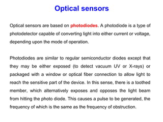 Optical sensors are based on photodiodes. A photodiode is a type of
photodetector capable of converting light into either current or voltage,
depending upon the mode of operation.
Photodiodes are similar to regular semiconductor diodes except that
they may be either exposed (to detect vacuum UV or X-rays) or
packaged with a window or optical fiber connection to allow light to
reach the sensitive part of the device. In this sense, there is a toothed
member, which alternatively exposes and opposes the light beam
from hitting the photo diode. This causes a pulse to be generated, the
frequency of which is the same as the frequency of obstruction.
Optical sensors
 