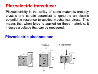 Piezoelectric phenomenon
Piezoelectricity is the ability of some materials (notably
crystals and certain ceramics) to generate an electric
potential in response to applied mechanical stress. This
means that when force is applied on these materials, it
induces a voltage that can be measured.
Piezoelectric transducer
 