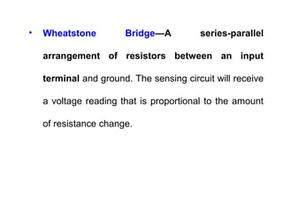 • Wheatstone Bridge—A series-parallel
arrangement of resistors between an input
terminal and ground. The sensing circuit will receive
a voltage reading that is proportional to the amount
of resistance change.
 