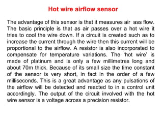 The advantage of this sensor is that it measures air ass flow.
The basic principle is that as air passes over a hot wire it
tries to cool the wire down. If a circuit is created such as to
increase the current through the wire then this current will be
proportional to the airflow. A resistor is also incorporated to
compensate for temperature variations. The ‘hot wire’ is
made of platinum and is only a few millimetres long and
about 70m thick. Because of its small size the time constant
of the sensor is very short, in fact in the order of a few
milliseconds. This is a great advantage as any pulsations of
the airflow will be detected and reacted to in a control unit
accordingly. The output of the circuit involved with the hot
wire sensor is a voltage across a precision resistor.
Hot wire airflow sensor
 
