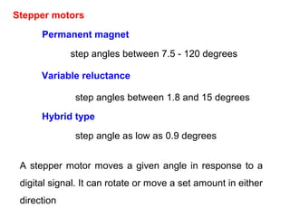 Stepper motors
Permanent magnet
Variable reluctance
Hybrid type
step angles between 1.8 and 15 degrees
step angles between 7.5 - 120 degrees
step angle as low as 0.9 degrees
A stepper motor moves a given angle in response to a
digital signal. It can rotate or move a set amount in either
direction
 