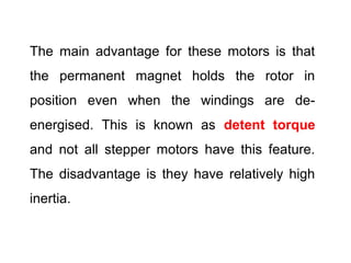 The main advantage for these motors is that
the permanent magnet holds the rotor in
position even when the windings are de-
energised. This is known as detent torque
and not all stepper motors have this feature.
The disadvantage is they have relatively high
inertia.
 