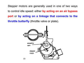 Stepper motors are generally used in one of two ways
to control idle speed: either by acting on an air bypass
port or by acting on a linkage that connects to the
throttle butterfly (throttle valve or plate).
 