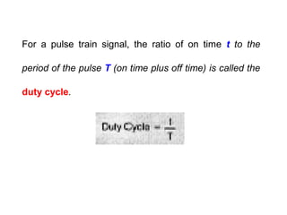 For a pulse train signal, the ratio of on time t to the
period of the pulse T (on time plus off time) is called the
duty cycle.
 